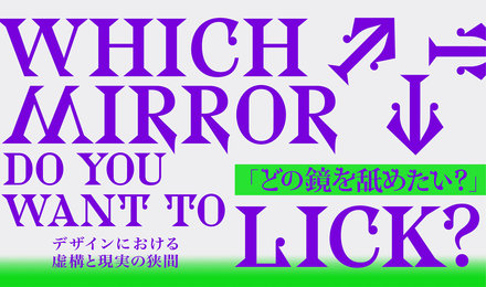 Which Mirror Do You Want to Lick?　（どの鏡を舐めたい？）デザインにおける虚構と現実の狭間